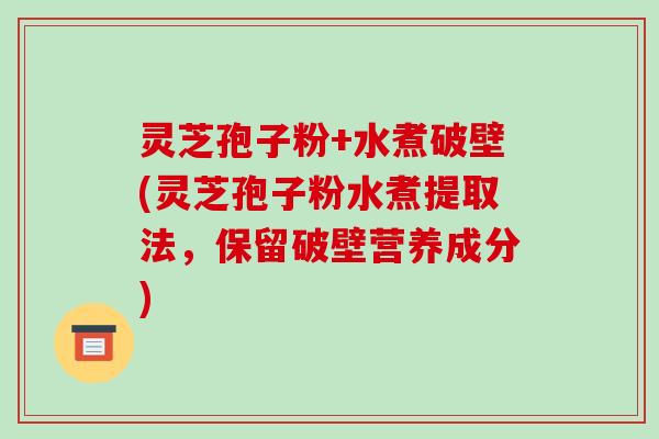 灵芝孢子粉+水煮破壁(灵芝孢子粉水煮提取法，保留破壁营养成分)
