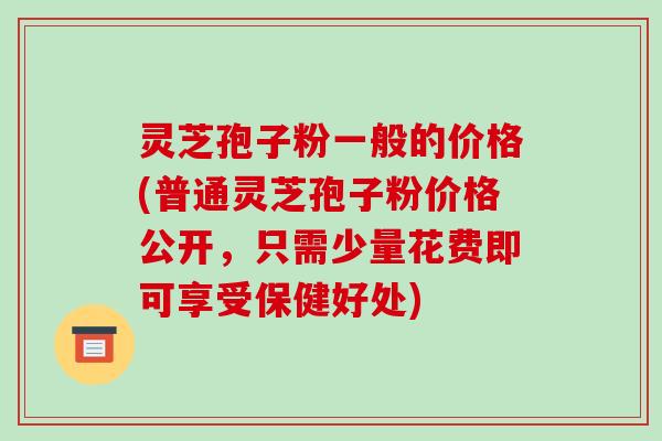 灵芝孢子粉一般的价格(普通灵芝孢子粉价格公开，只需少量花费即可享受保健好处)