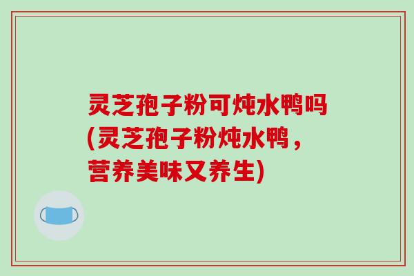 灵芝孢子粉可炖水鸭吗(灵芝孢子粉炖水鸭，营养美味又养生)