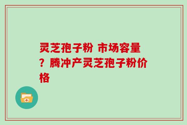 灵芝孢子粉 市场容量？腾冲产灵芝孢子粉价格