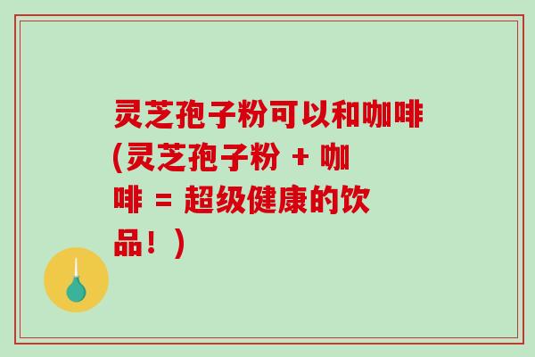 灵芝孢子粉可以和咖啡(灵芝孢子粉 + 咖啡 = 超级健康的饮品！)