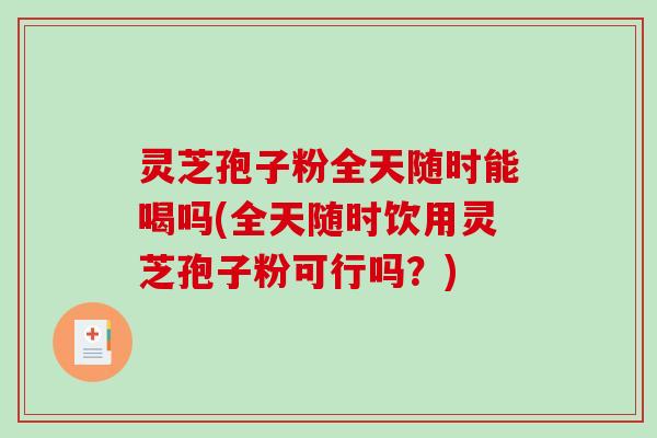 灵芝孢子粉全天随时能喝吗(全天随时饮用灵芝孢子粉可行吗？)