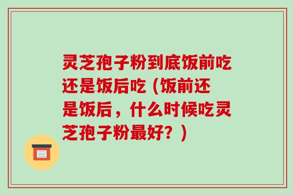 灵芝孢子粉到底饭前吃还是饭后吃 (饭前还是饭后，什么时候吃灵芝孢子粉好？)