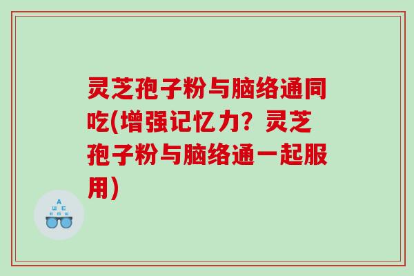 灵芝孢子粉与脑络通同吃(增强记忆力？灵芝孢子粉与脑络通一起服用)