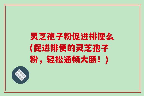 灵芝孢子粉促进排便么(促进排便的灵芝孢子粉，轻松通畅大肠！)
