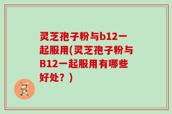 灵芝孢子粉与b12一起服用(灵芝孢子粉与B12一起服用有哪些好处？)