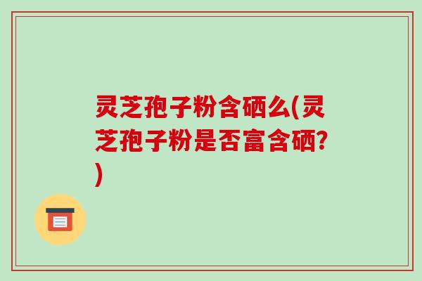 灵芝孢子粉含硒么(灵芝孢子粉是否富含硒？)