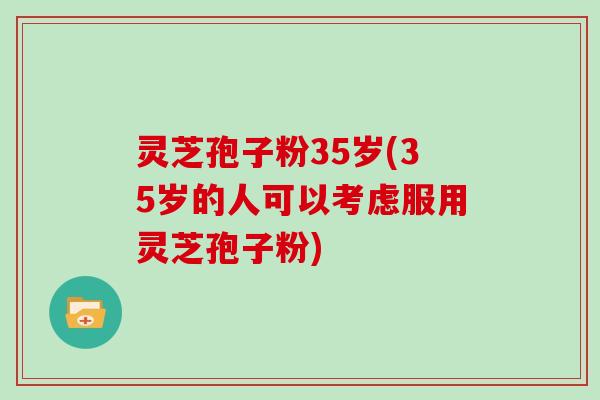 灵芝孢子粉35岁(35岁的人可以考虑服用灵芝孢子粉)