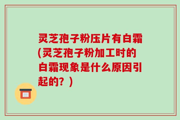灵芝孢子粉压片有白霜(灵芝孢子粉加工时的白霜现象是什么原因引起的？)
