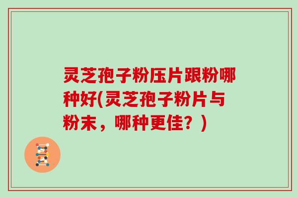 灵芝孢子粉压片跟粉哪种好(灵芝孢子粉片与粉末，哪种更佳？)