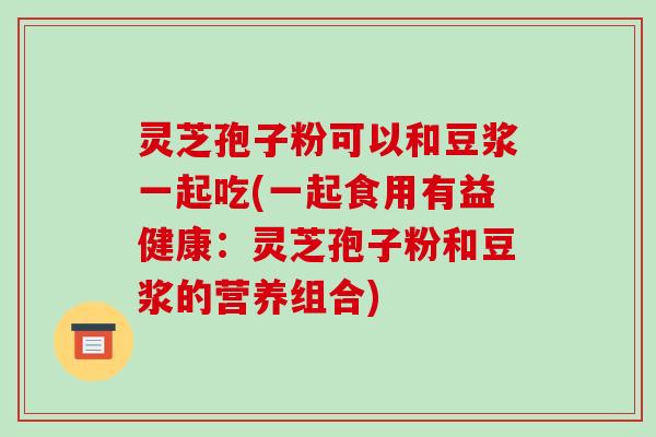 灵芝孢子粉可以和豆浆一起吃(一起食用有益健康：灵芝孢子粉和豆浆的营养组合)