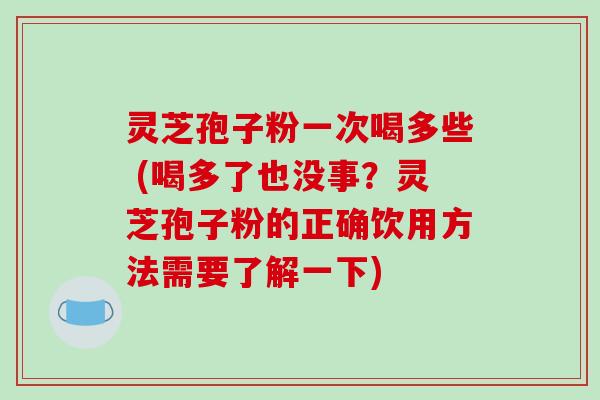 灵芝孢子粉一次喝多些 (喝多了也没事？灵芝孢子粉的正确饮用方法需要了解一下)