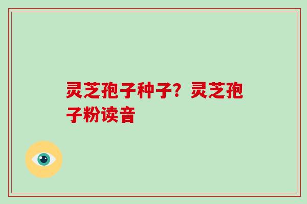 灵芝孢子种子？灵芝孢子粉读音