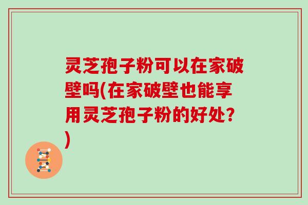 灵芝孢子粉可以在家破壁吗(在家破壁也能享用灵芝孢子粉的好处？)
