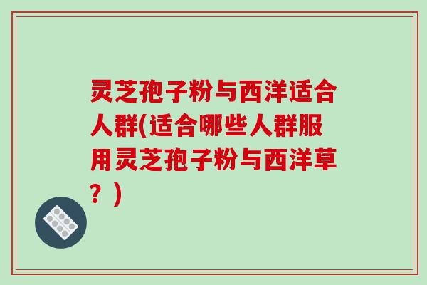 灵芝孢子粉与西洋适合人群(适合哪些人群服用灵芝孢子粉与西洋草？)