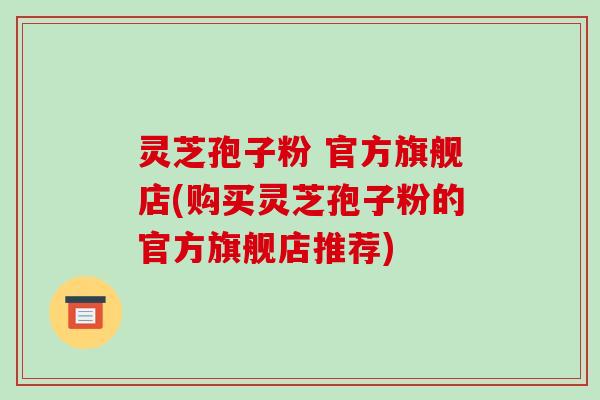 灵芝孢子粉 官方旗舰店(购买灵芝孢子粉的官方旗舰店推荐)