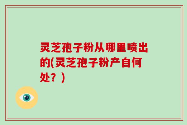 灵芝孢子粉从哪里喷出的(灵芝孢子粉产自何处？)