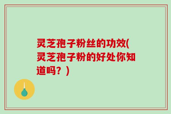 灵芝孢子粉丝的功效(灵芝孢子粉的好处你知道吗？)