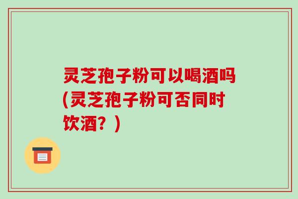 灵芝孢子粉可以喝酒吗(灵芝孢子粉可否同时饮酒？)