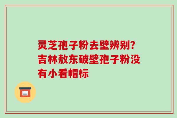 灵芝孢子粉去壁辨别？吉林敖东破壁孢子粉没有小看帽标