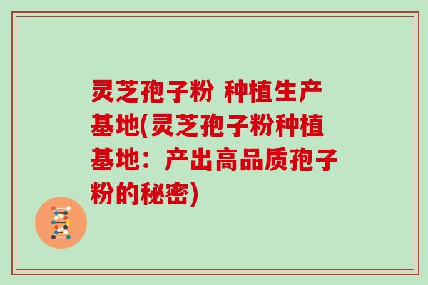灵芝孢子粉 种植生产基地(灵芝孢子粉种植基地：产出高品质孢子粉的秘密)