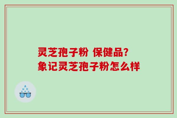 灵芝孢子粉 保健品？象记灵芝孢子粉怎么样