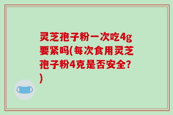灵芝孢子粉一次吃4g要紧吗(每次食用灵芝孢子粉4克是否安全？)