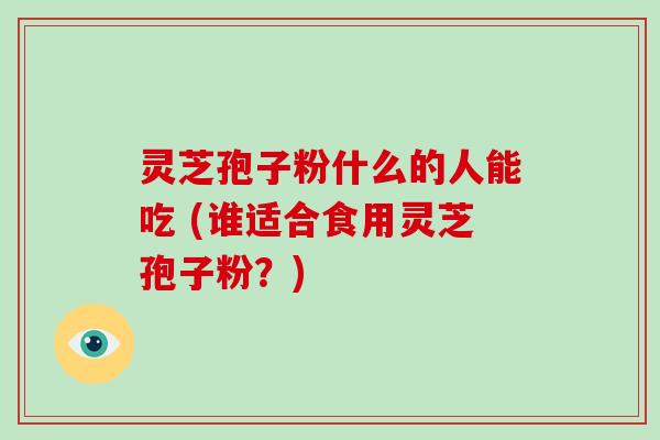 灵芝孢子粉什么的人能吃 (谁适合食用灵芝孢子粉？)