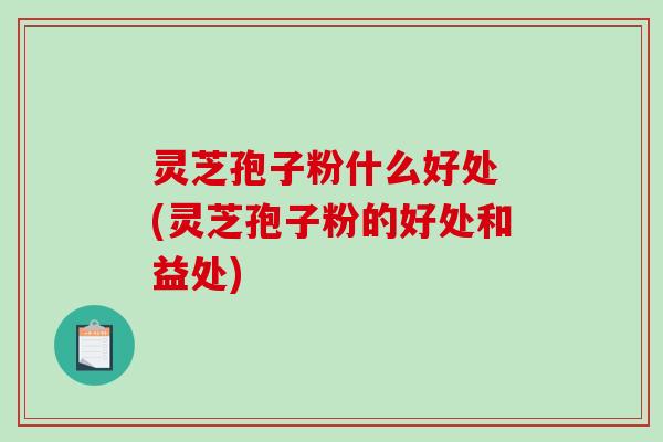 灵芝孢子粉什么好处 (灵芝孢子粉的好处和益处)