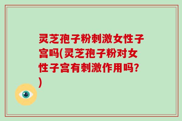 灵芝孢子粉刺激女性子宫吗(灵芝孢子粉对女性子宫有刺激作用吗？)