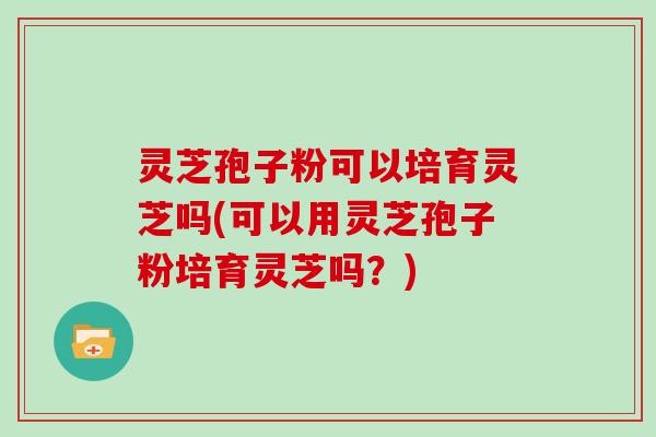 灵芝孢子粉可以培育灵芝吗(可以用灵芝孢子粉培育灵芝吗？)