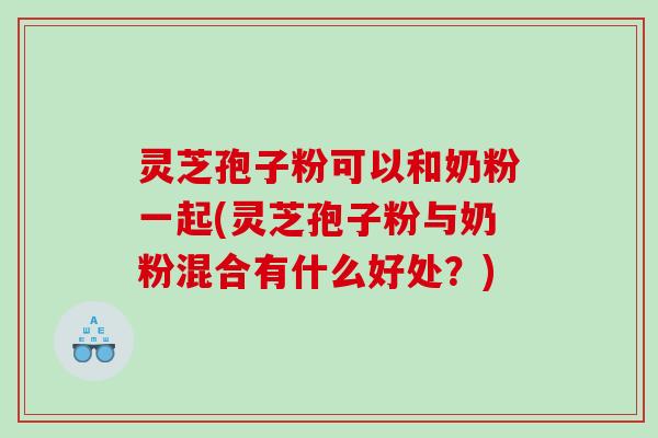 灵芝孢子粉可以和奶粉一起(灵芝孢子粉与奶粉混合有什么好处？)