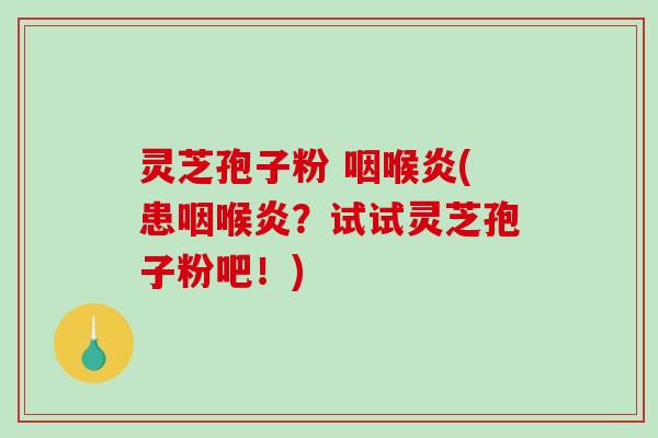 灵芝孢子粉 咽喉炎(患咽喉炎？试试灵芝孢子粉吧！)
