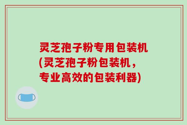 灵芝孢子粉专用包装机(灵芝孢子粉包装机，专业高效的包装利器)