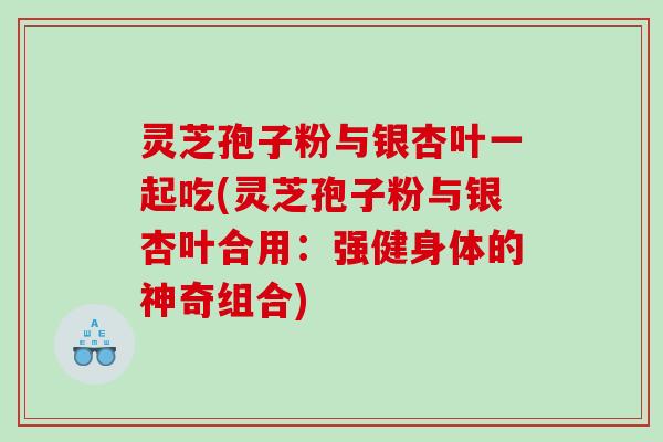 灵芝孢子粉与银杏叶一起吃(灵芝孢子粉与银杏叶合用：强健身体的神奇组合)