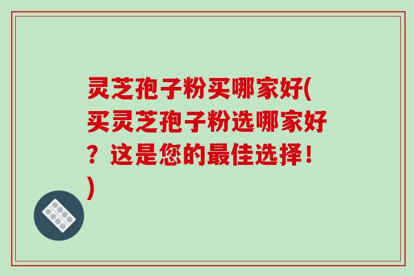 灵芝孢子粉买哪家好(买灵芝孢子粉选哪家好？这是您的佳选择！)