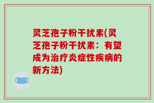 灵芝孢子粉干扰素(灵芝孢子粉干扰素:有望成为性的新方法) 灵芝孢子粉干扰素(灵芝孢子粉干扰素:有望成为性的新方法)