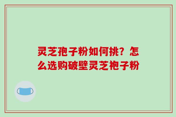 灵芝孢子粉如何挑？怎么选购破壁灵芝袍子粉