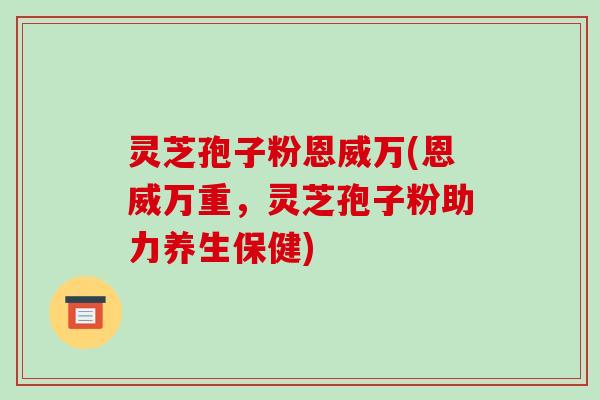 灵芝孢子粉恩威万(恩威万重,灵芝孢子粉助力养生保健) 灵芝孢子粉恩威万(恩威万重,灵芝孢子粉助力养生保健)