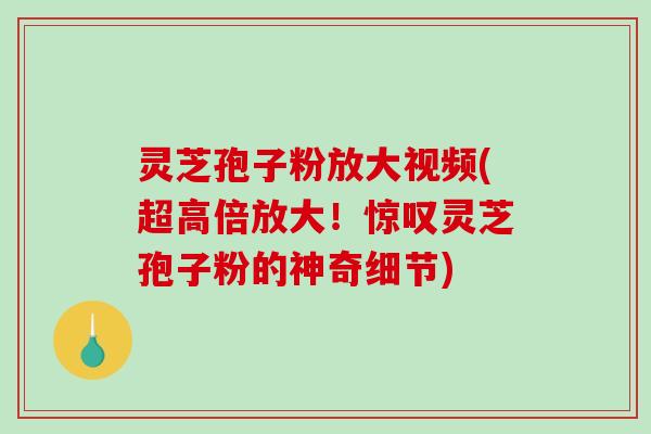 灵芝孢子粉放大视频(超高倍放大!惊叹灵芝孢子粉的神奇细节) 灵芝孢子粉放大视频(超高倍放大!惊叹灵芝孢子粉的神奇细节)