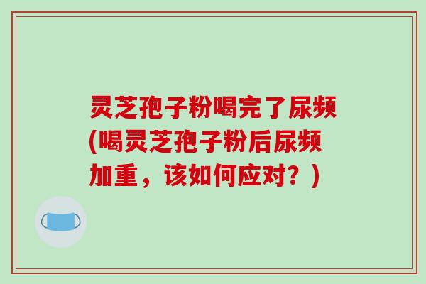 灵芝孢子粉喝完了尿频(喝灵芝孢子粉后尿频加重，该如何应对？)