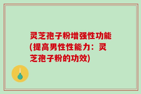 灵芝孢子粉增强性功能(提高男性性能力：灵芝孢子粉的功效)