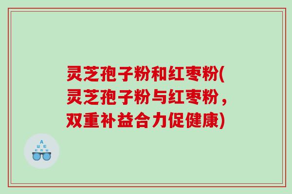 灵芝孢子粉和红枣粉(灵芝孢子粉与红枣粉,双重补益合力促健康) 灵芝孢子粉和红枣粉(灵芝孢子粉与红枣粉,双重补益合力促健康)