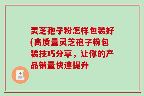 灵芝孢子粉怎样包装好(高质量灵芝孢子粉包装技巧分享，让你的产品销量快速提升