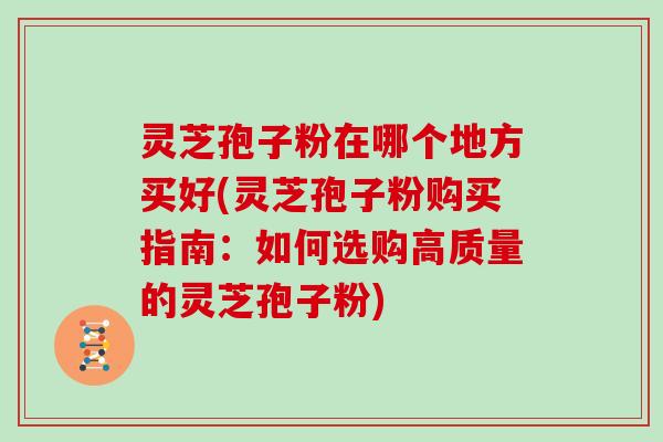 灵芝孢子粉在哪个地方买好(灵芝孢子粉购买指南：如何选购高质量的灵芝孢子粉)