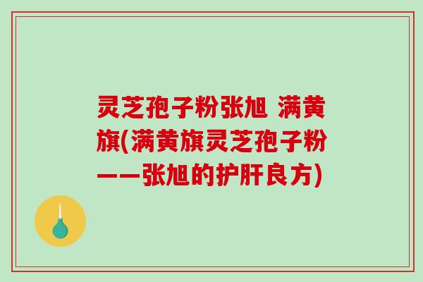 灵芝孢子粉张旭 满黄旗(满黄旗灵芝孢子粉——张旭的良方) 灵芝孢子粉张旭 满黄旗(满黄旗灵芝孢子粉——张旭的良方)