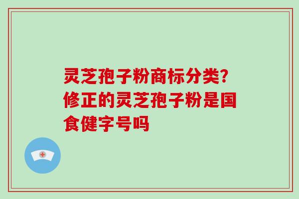 灵芝孢子粉商标分类？修正的灵芝孢子粉是国食健字号吗