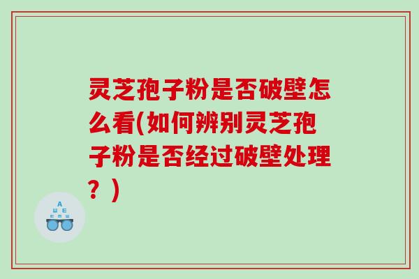 灵芝孢子粉是否破壁怎么看(如何辨别灵芝孢子粉是否经过破壁处理？)