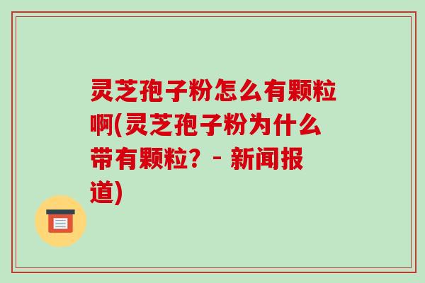 灵芝孢子粉怎么有颗粒啊(灵芝孢子粉为什么带有颗粒？- 新闻报道)