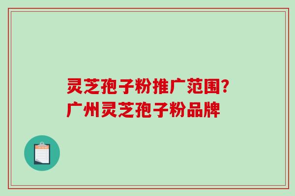 灵芝孢子粉推广范围？广州灵芝孢子粉品牌